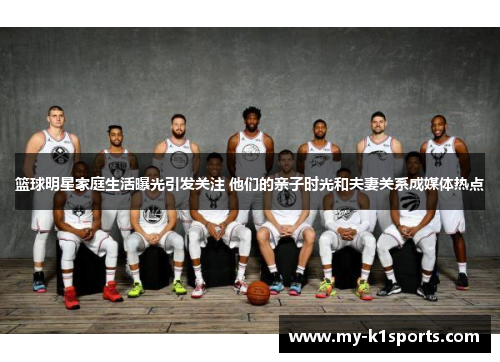篮球明星家庭生活曝光引发关注 他们的亲子时光和夫妻关系成媒体热点